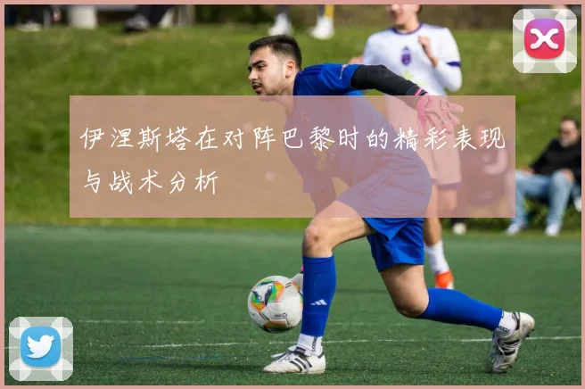 伊涅斯塔在对阵巴黎时的精彩表现与战术分析