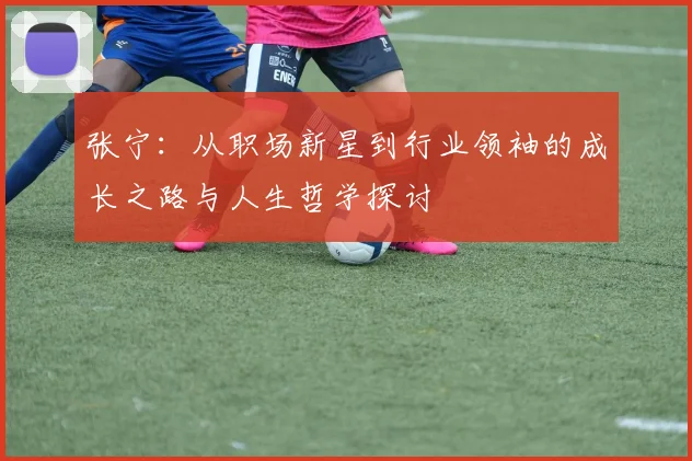 张宁：从职场新星到行业领袖的成长之路与人生哲学探讨