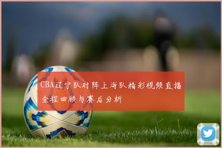 CBA辽宁队对阵上海队精彩视频直播全程回顾与赛后分析