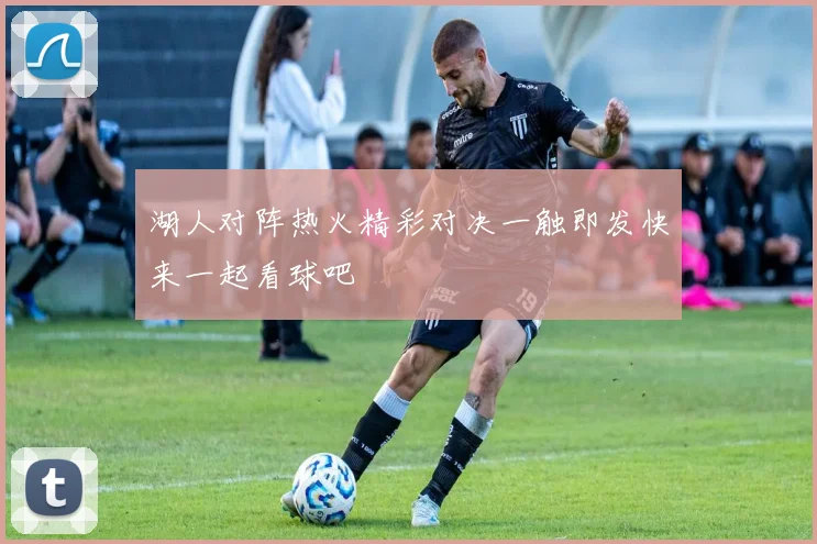 湖人对阵热火精彩对决一触即发快来一起看球吧
