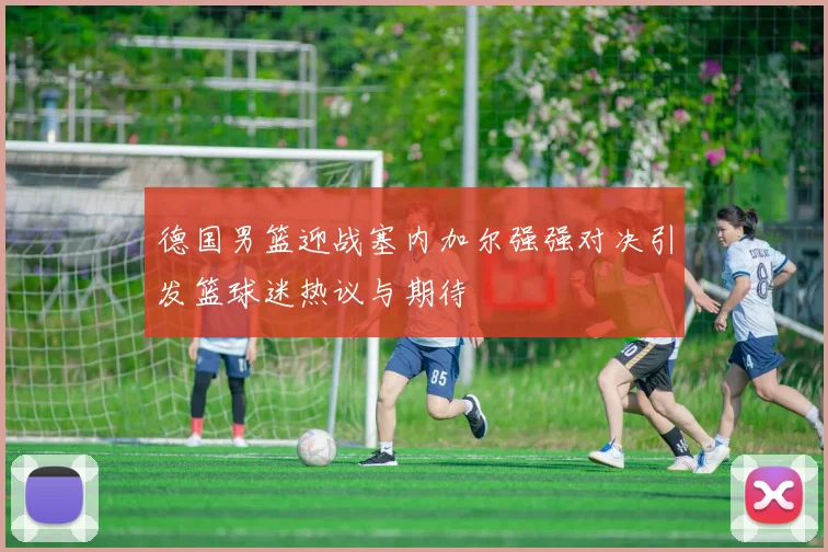 德国男篮迎战塞内加尔强强对决引发篮球迷热议与期待