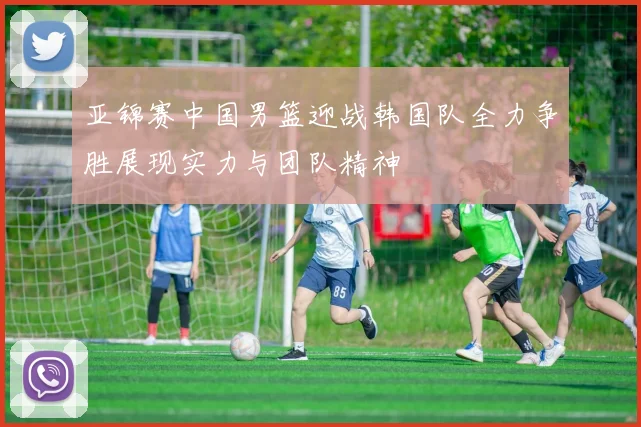 亚锦赛中国男篮迎战韩国队全力争胜展现实力与团队精神