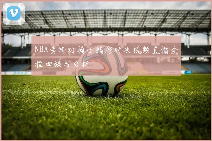 NBA黄蜂对骑士精彩对决视频直播全程回顾与分析