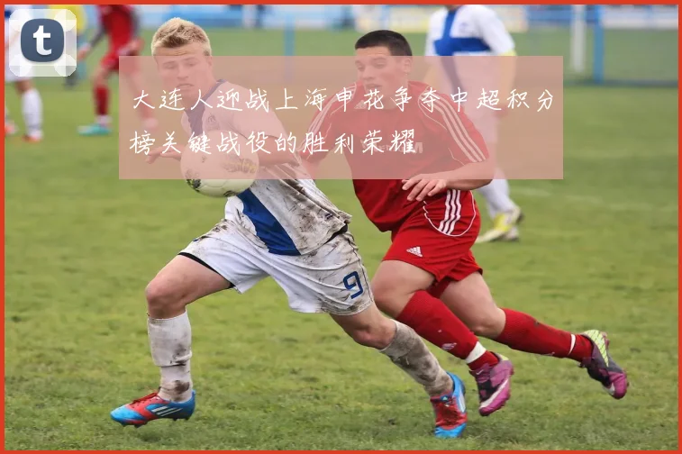 大连人迎战上海申花争夺中超积分榜关键战役的胜利荣耀