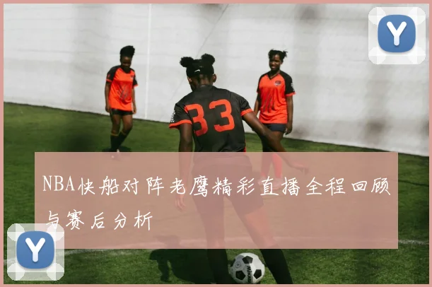 NBA快船对阵老鹰精彩直播全程回顾与赛后分析