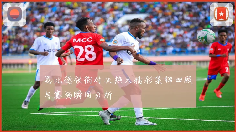 恩比德领衔对决热火精彩集锦回顾与赛场瞬间分析