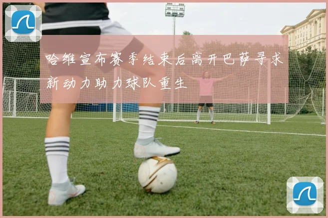 哈维宣布赛季结束后离开巴萨寻求新动力助力球队重生