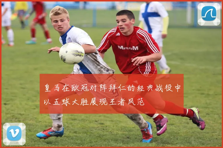 皇马在欧冠对阵拜仁的经典战役中以五球大胜展现王者风范