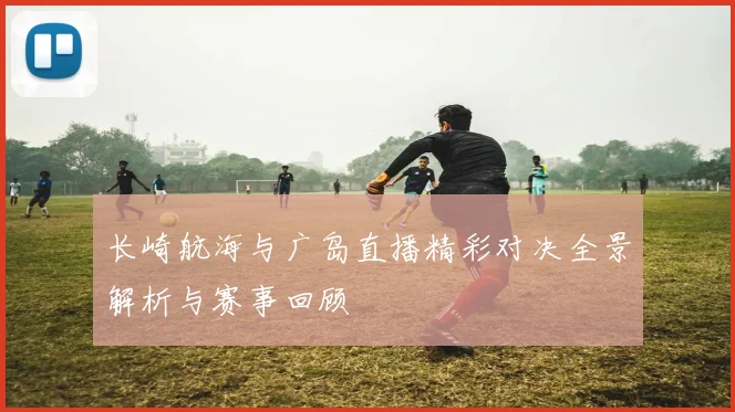 长崎航海与广岛直播精彩对决全景解析与赛事回顾