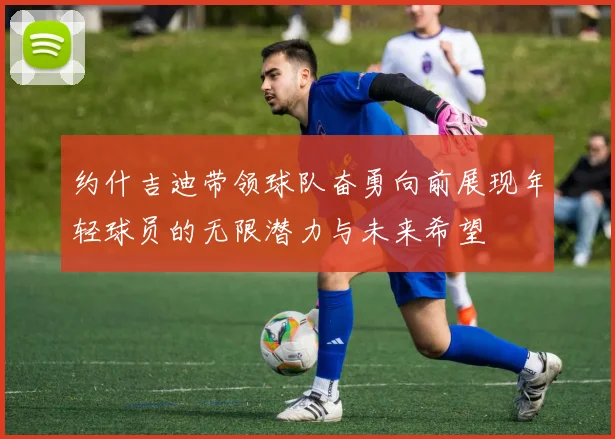 约什吉迪带领球队奋勇向前展现年轻球员的无限潜力与未来希望