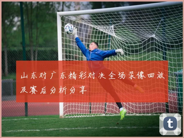 山东对广东精彩对决全场录像回放及赛后分析分享