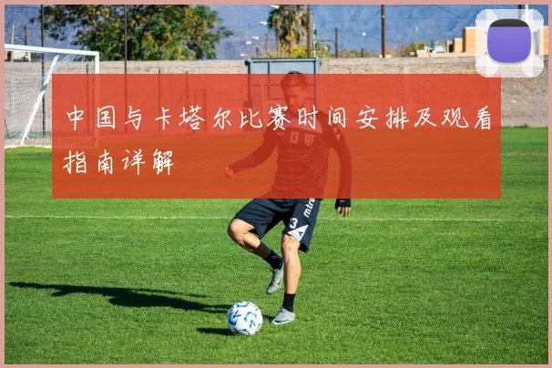 中国与卡塔尔比赛时间安排及观看指南详解