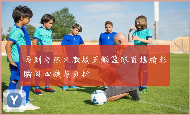 马刺与热火激战正酣篮球直播精彩瞬间回顾与分析