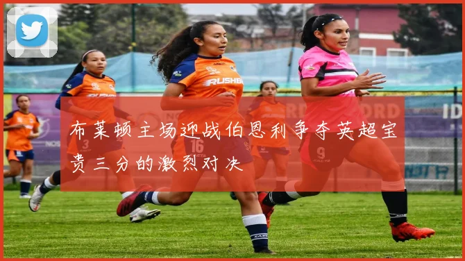 布莱顿主场迎战伯恩利争夺英超宝贵三分的激烈对决