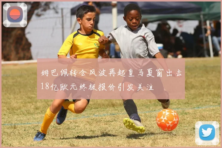 姆巴佩转会风波再起皇马夏窗出击18亿欧元终极报价引发关注