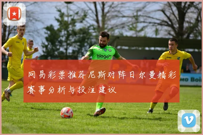网易彩票推荐尼斯对阵日尔曼精彩赛事分析与投注建议