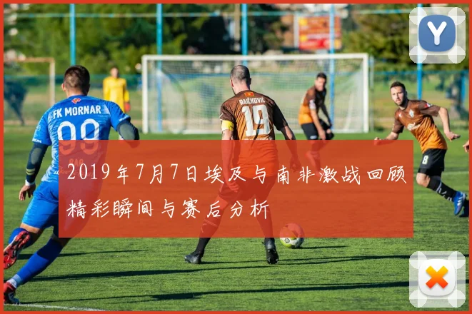 2019年7月7日埃及与南非激战回顾精彩瞬间与赛后分析