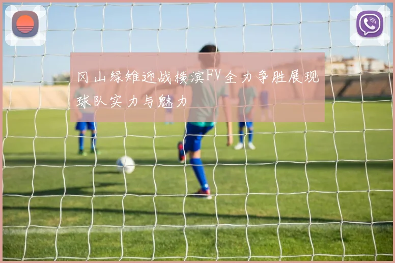 冈山绿雉迎战横滨FV全力争胜展现球队实力与魅力