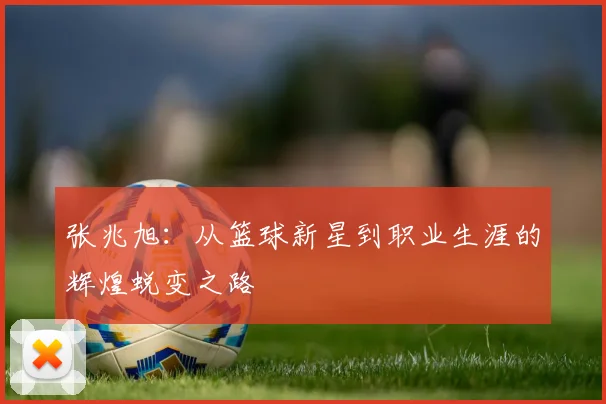 张兆旭：从篮球新星到职业生涯的辉煌蜕变之路