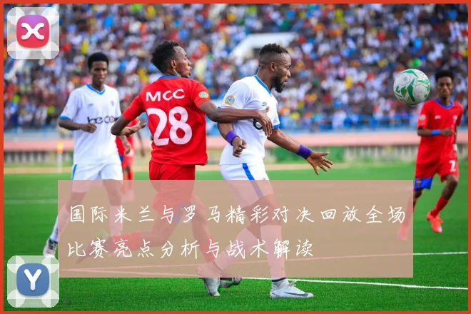 国际米兰与罗马精彩对决回放全场比赛亮点分析与战术解读