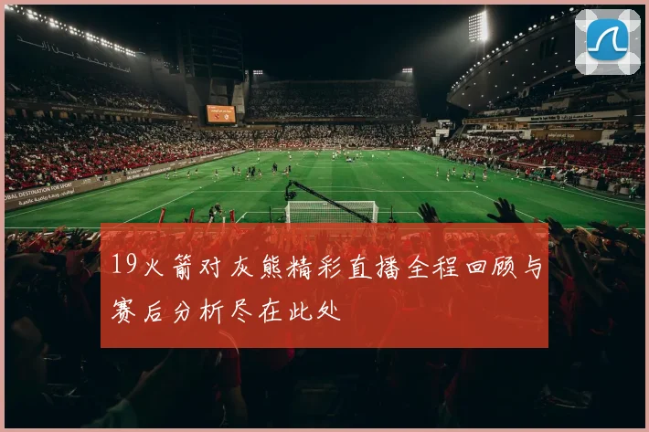 19火箭对灰熊精彩直播全程回顾与赛后分析尽在此处