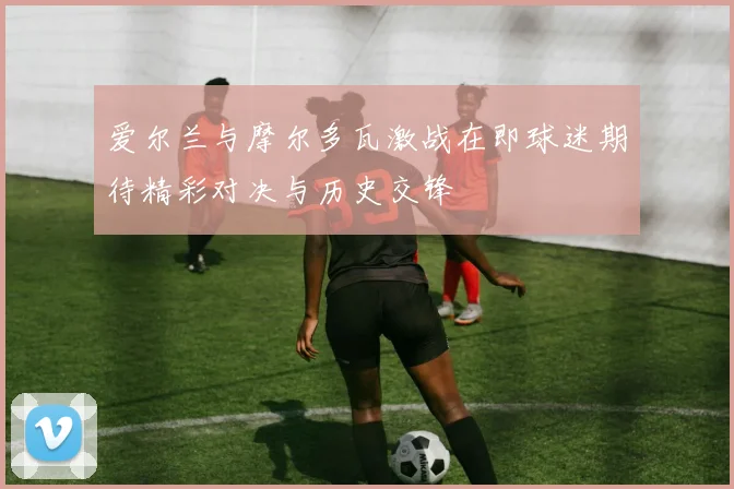 爱尔兰与摩尔多瓦激战在即球迷期待精彩对决与历史交锋