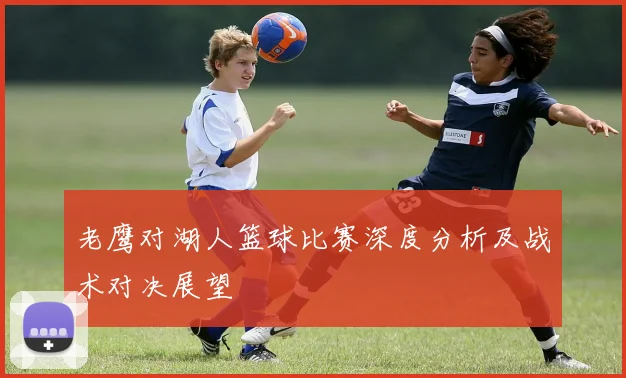 老鹰对湖人篮球比赛深度分析及战术对决展望