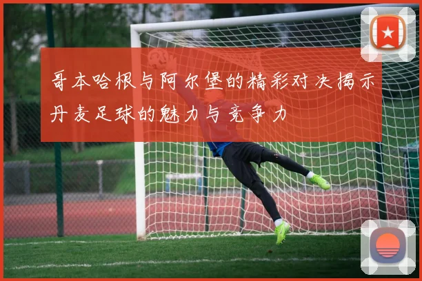 哥本哈根与阿尔堡的精彩对决揭示丹麦足球的魅力与竞争力