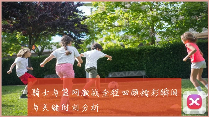 骑士与篮网激战全程回顾精彩瞬间与关键时刻分析