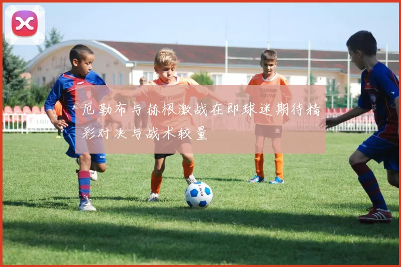 厄勒布与赫根激战在即球迷期待精彩对决与战术较量