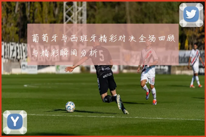 葡萄牙与西班牙精彩对决全场回顾与精彩瞬间分析