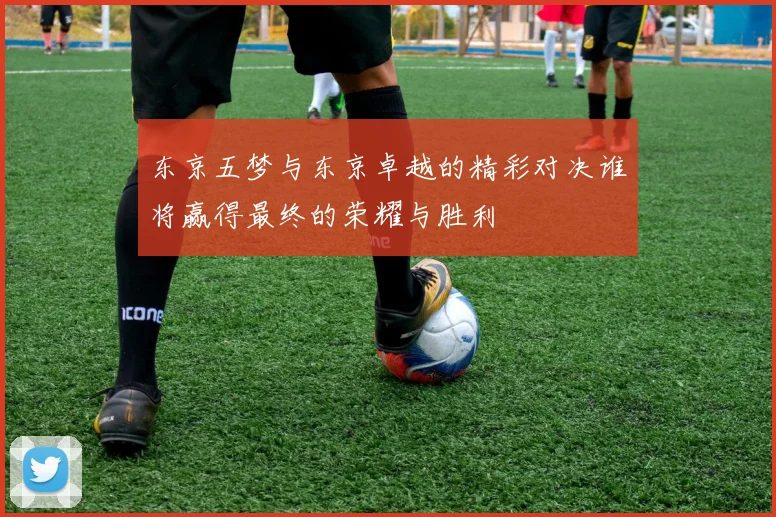 东京五梦与东京卓越的精彩对决谁将赢得最终的荣耀与胜利