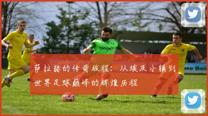 萨拉赫的传奇旅程：从埃及小镇到世界足球巅峰的辉煌历程