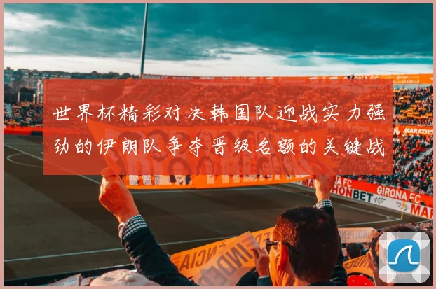世界杯精彩对决韩国队迎战实力强劲的伊朗队争夺晋级名额的关键战役