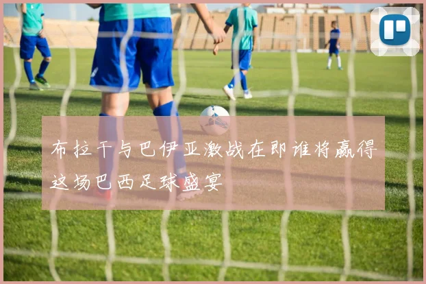 布拉干与巴伊亚激战在即谁将赢得这场巴西足球盛宴