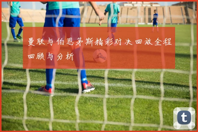 曼联与伯恩茅斯精彩对决回放全程回顾与分析